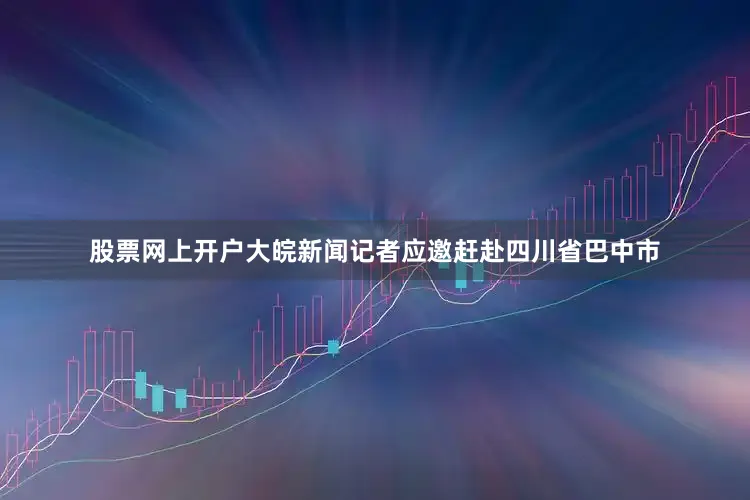 股票网上开户大皖新闻记者应邀赶赴四川省巴中市