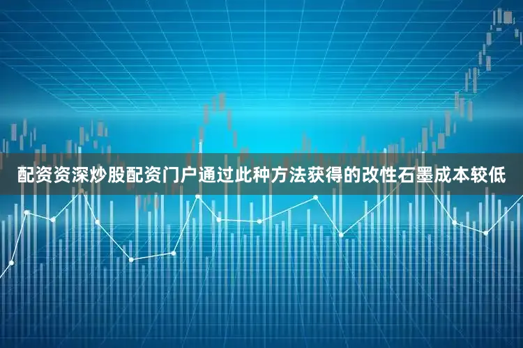配资资深炒股配资门户通过此种方法获得的改性石墨成本较低