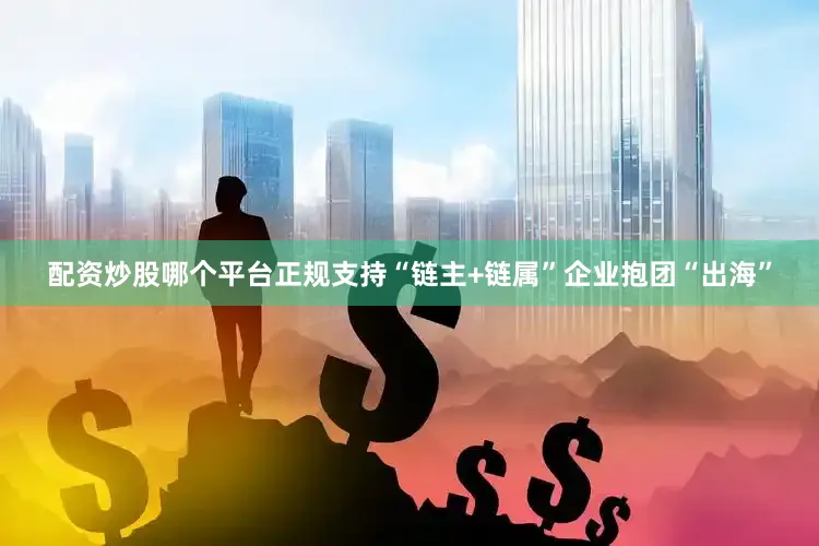 配资炒股哪个平台正规支持“链主+链属”企业抱团“出海”