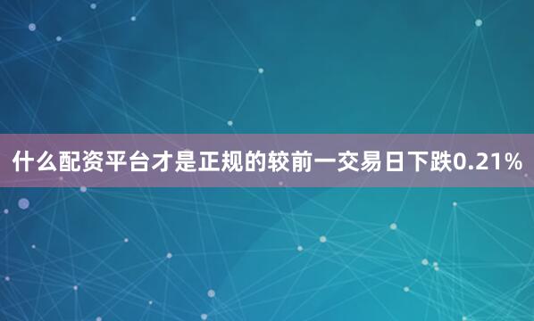 什么配资平台才是正规的较前一交易日下跌0.21%