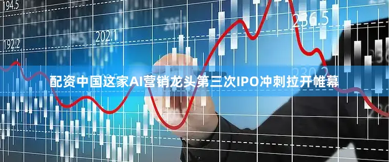 配资中国这家AI营销龙头第三次IPO冲刺拉开帷幕