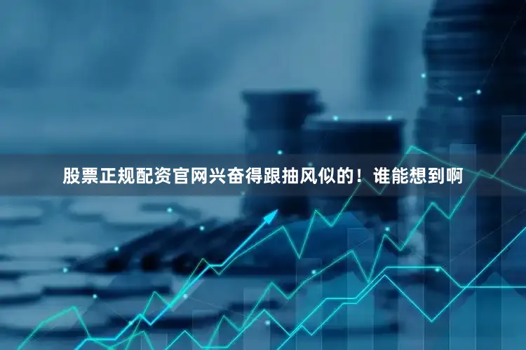 股票正规配资官网兴奋得跟抽风似的！谁能想到啊