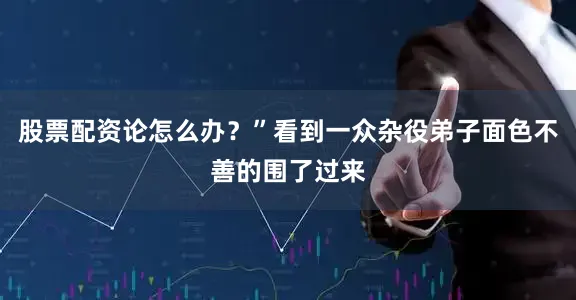 股票配资论怎么办？”看到一众杂役弟子面色不善的围了过来
