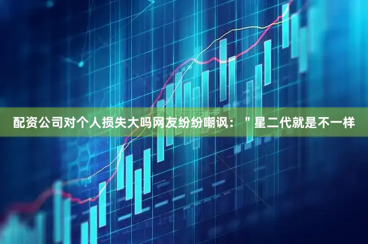 配资公司对个人损失大吗网友纷纷嘲讽：＂星二代就是不一样