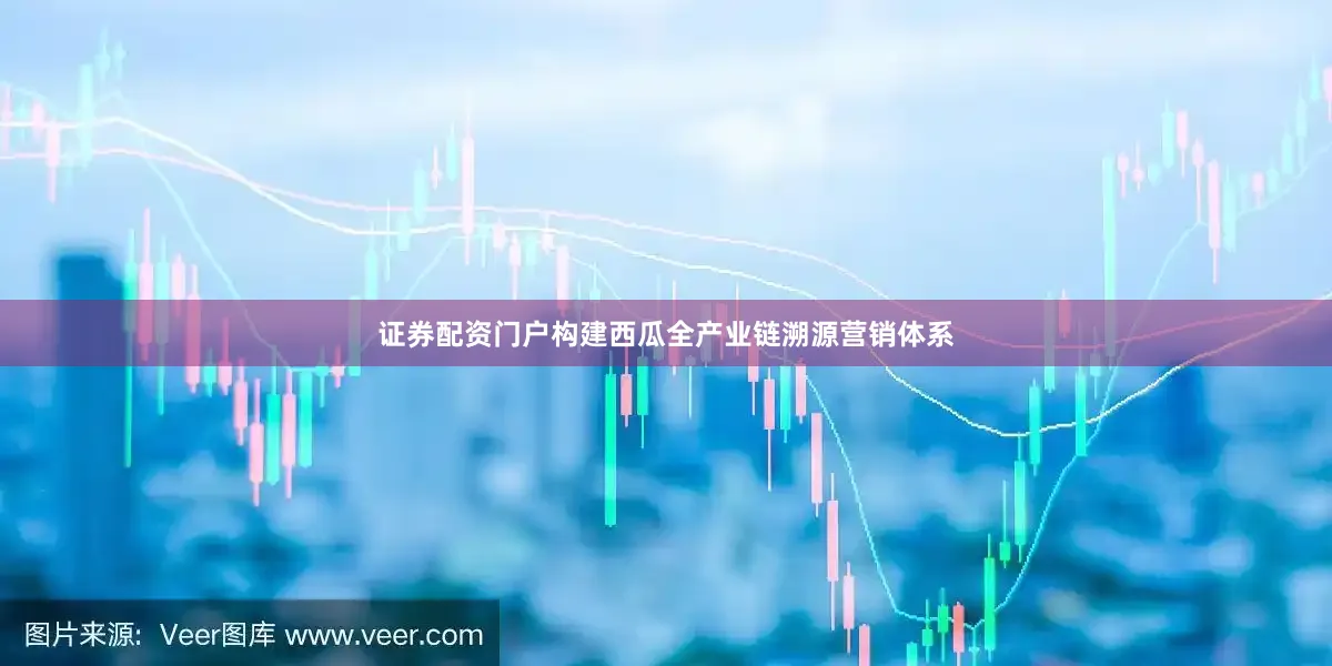 证券配资门户构建西瓜全产业链溯源营销体系
