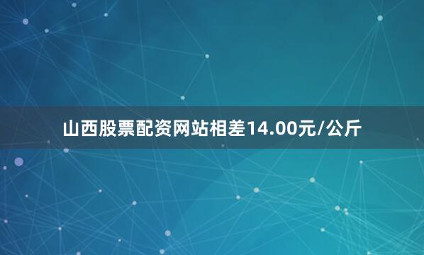 山西股票配资网站相差14.00元/公斤
