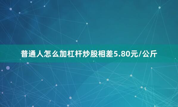 普通人怎么加杠杆炒股相差5.80元/公斤