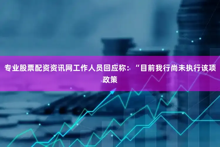 专业股票配资资讯网工作人员回应称：“目前我行尚未执行该项政策