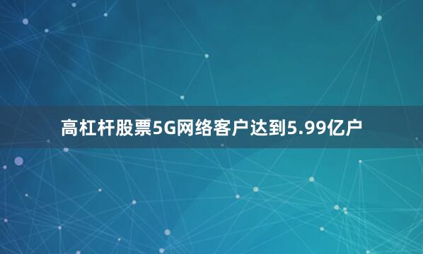 高杠杆股票5G网络客户达到5.99亿户