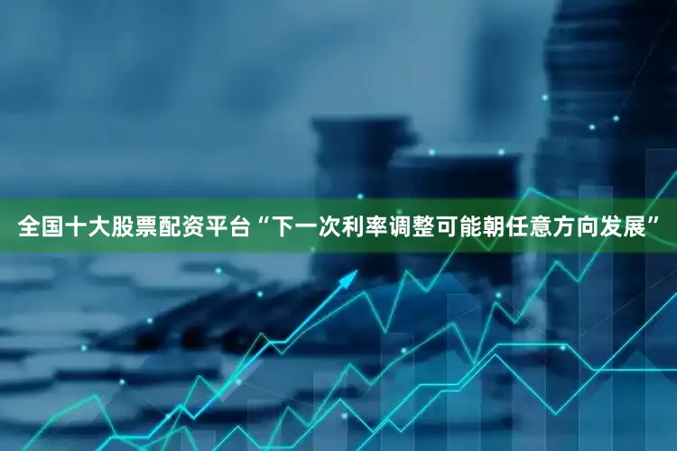 全国十大股票配资平台“下一次利率调整可能朝任意方向发展”