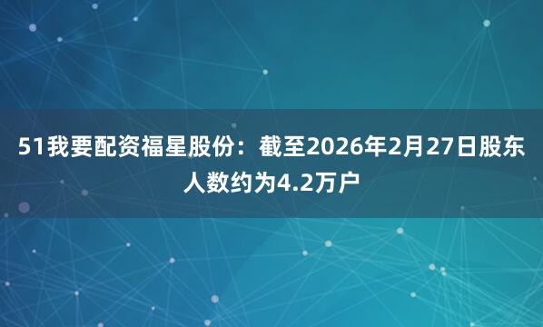 51我要配资福星股份：截至2026年2月27日股东人数约为4.2万户