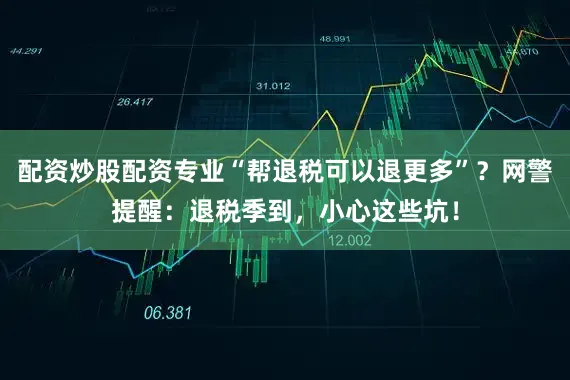 配资炒股配资专业“帮退税可以退更多”？网警提醒：退税季到，小心这些坑！