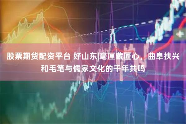 股票期货配资平台 好山东|毫厘藏匠心，曲阜扶兴和毛笔与儒家文化的千年共鸣