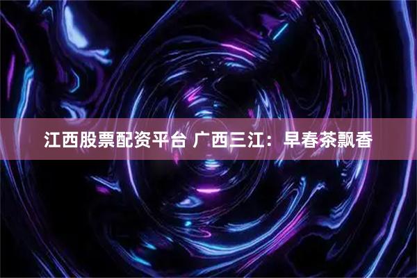 江西股票配资平台 广西三江：早春茶飘香