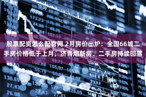 股票配资怎么配官网 2月房价出炉：全国66城二手房价格低于上月，济青烟新房、二手房持续回落