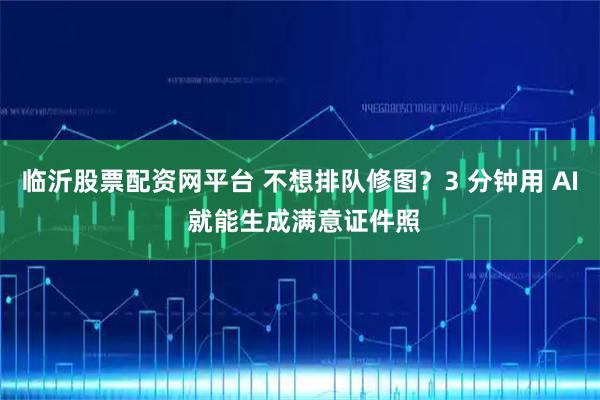 临沂股票配资网平台 不想排队修图？3 分钟用 AI 就能生成满意证件照