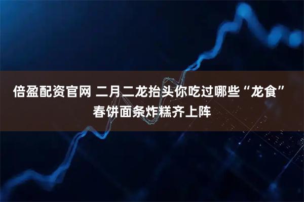 倍盈配资官网 二月二龙抬头你吃过哪些“龙食” 春饼面条炸糕齐上阵