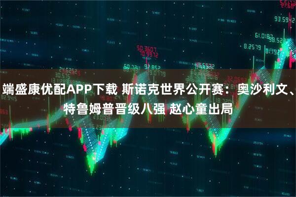 端盛康优配APP下载 斯诺克世界公开赛：奥沙利文、特鲁姆普晋级八强 赵心童出局