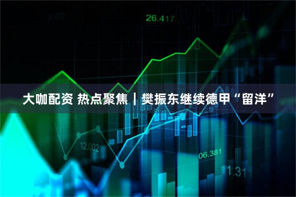 大咖配资 热点聚焦｜樊振东继续德甲“留洋”