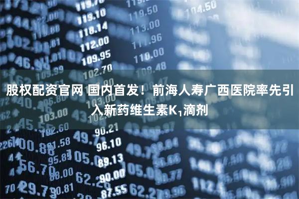股权配资官网 国内首发！前海人寿广西医院率先引入新药维生素K₁滴剂
