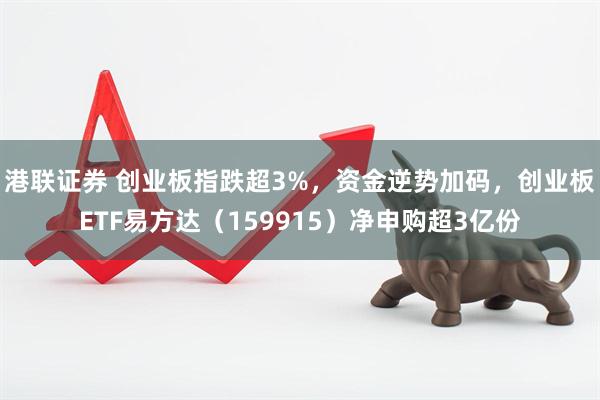 港联证券 创业板指跌超3%，资金逆势加码，创业板ETF易方达（159915）净申购超3亿份