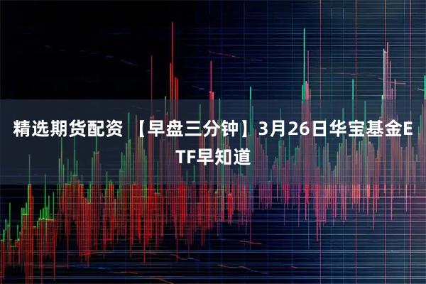 精选期货配资 【早盘三分钟】3月26日华宝基金ETF早知道