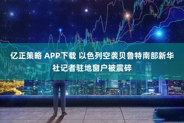 亿正策略 APP下载 以色列空袭贝鲁特南部　新华社记者驻地窗户被震碎