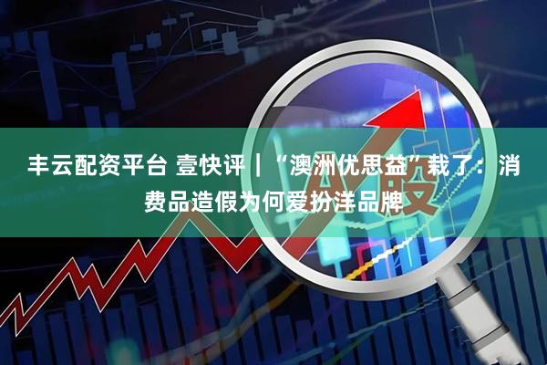 丰云配资平台 壹快评｜“澳洲优思益”栽了：消费品造假为何爱扮洋品牌