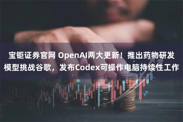 宝钜证券官网 OpenAI两大更新！推出药物研发模型挑战谷歌，发布Codex可操作电脑持续性工作