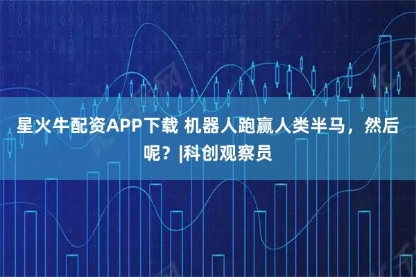 星火牛配资APP下载 机器人跑赢人类半马，然后呢？|科创观察员
