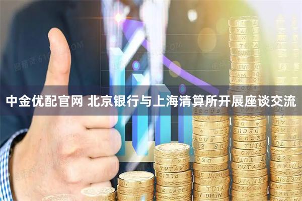 中金优配官网 北京银行与上海清算所开展座谈交流