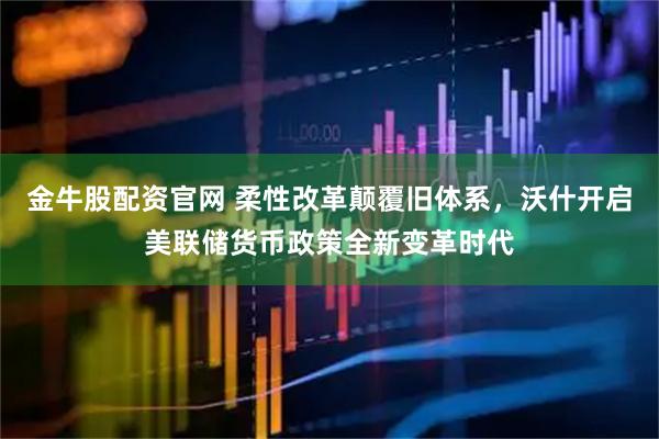 金牛股配资官网 柔性改革颠覆旧体系，沃什开启美联储货币政策全新变革时代