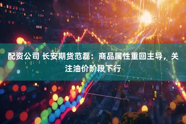 配资公司 长安期货范磊：商品属性重回主导，关注油价阶段下行