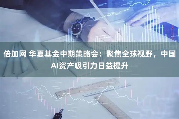 倍加网 华夏基金中期策略会：聚焦全球视野，中国AI资产吸引力日益提升