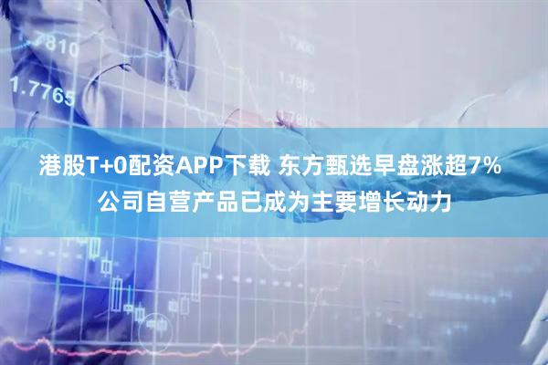 港股T+0配资APP下载 东方甄选早盘涨超7% 公司自营产品已成为主要增长动力